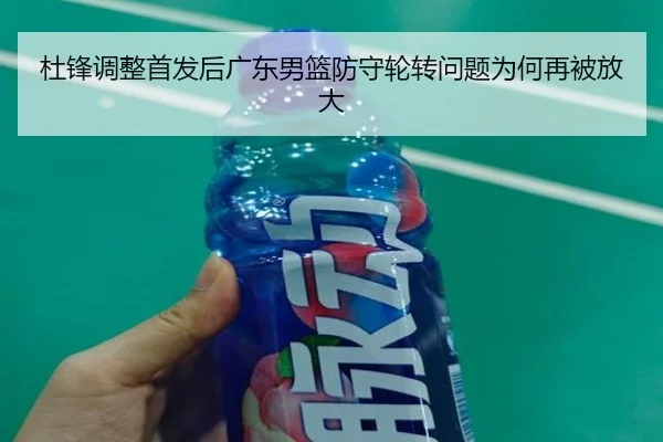 杜锋调整首发后广东男篮防守轮转问题为何再被放大